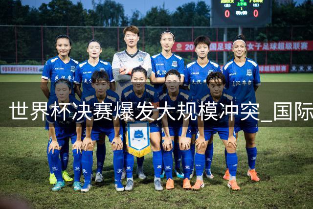 世界杯决赛爆发大规模冲突 国际足联启动纪律调查程序