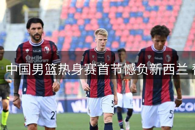中国男篮热身赛首节憾负新西兰 替补阵容表现抢眼