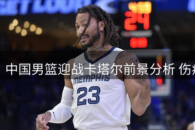 中国男篮迎战卡塔尔前景分析 伤病阴影笼罩关键之战