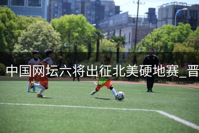 中国网坛六将出征北美硬地赛 晋级之路挑战重重