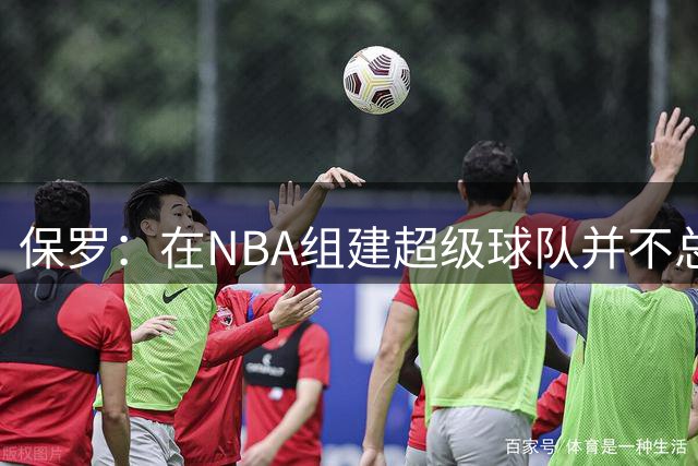 保罗：在NBA组建超级球队并不总能奏效 还取决于其他因素
