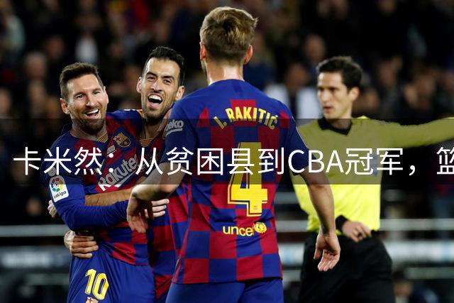 卡米然：从贫困县到CBA冠军，篮球人生不止首发