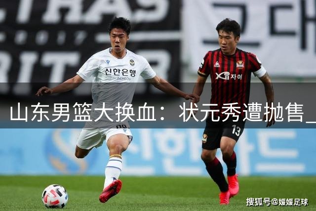 山东男篮大换血：状元秀遭抛售 两大新锐后卫或强势加盟
