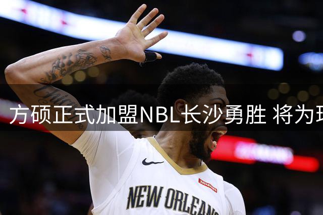 方硕正式加盟NBL长沙勇胜 将为球队注入冠军经验