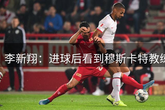 李新翔：进球后看到穆斯卡特教练给我的飞吻了，心里很感激他