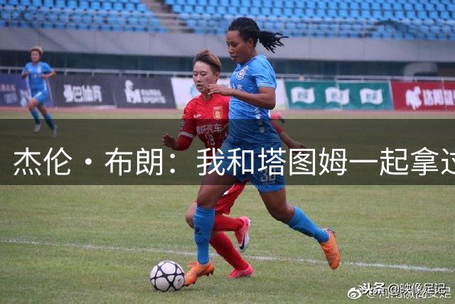 杰伦·布朗：我和塔图姆一起拿过总冠军 对他只有尊重