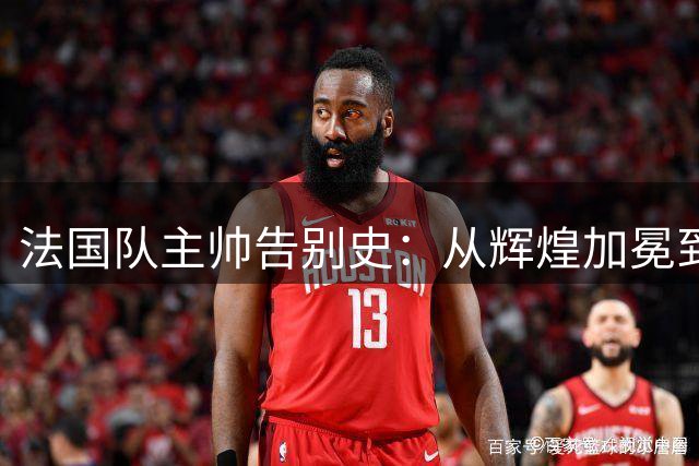 法国队主帅告别史：从辉煌加冕到黯然离场的七个经典瞬间
