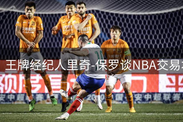 王牌经纪人里奇-保罗谈NBA交易本质：球员需理性看待商业运作