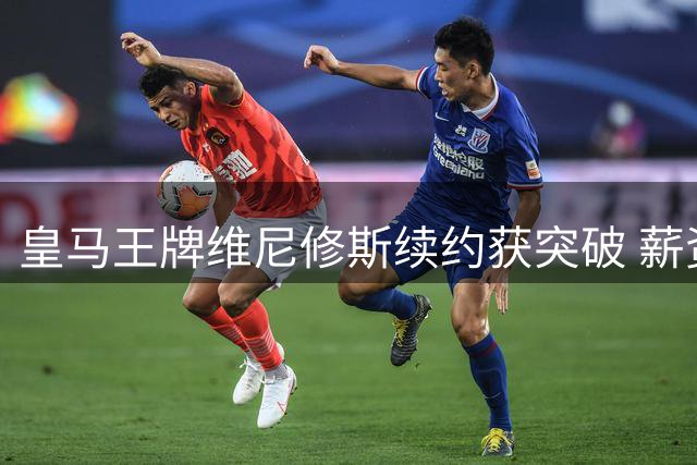 皇马王牌维尼修斯续约获突破 薪资方案细节曝光