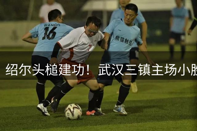 绍尔头槌建功！武汉三镇主场小胜重庆铜梁龙