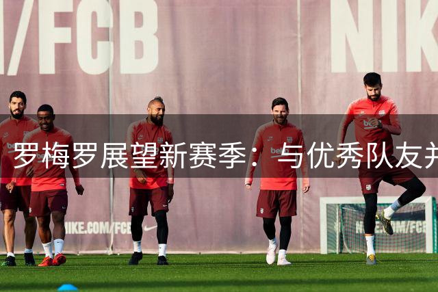 罗梅罗展望新赛季：与优秀队友并肩作战充满期待