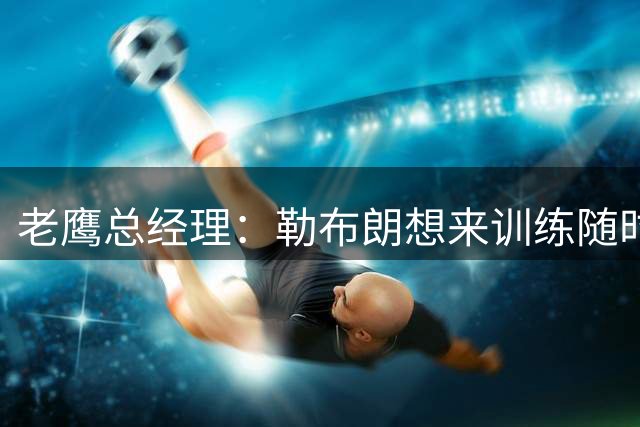 老鹰总经理：勒布朗想来训练随时欢迎 巴克利招募：来费城夺冠将被永远铭记