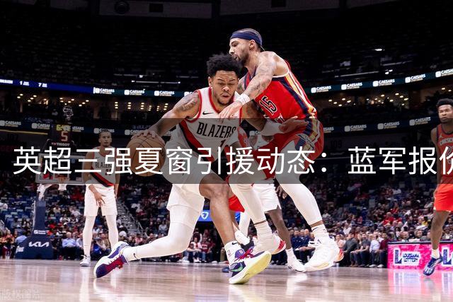 英超三强夏窗引援动态：蓝军报价被拒 枪手强挖纽卡核心 红魔瞄准边卫
