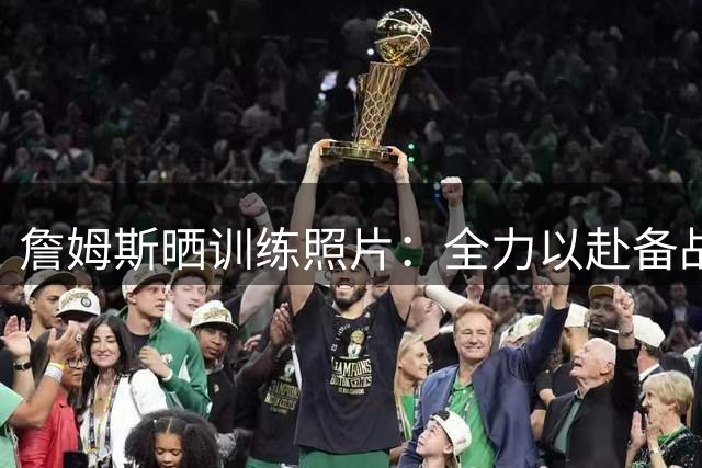 詹姆斯晒训练照片：全力以赴备战新赛季