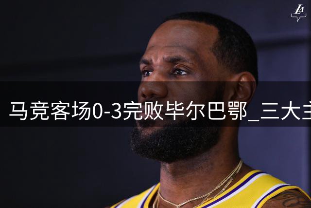 马竞客场0-3完败毕尔巴鄂 三大主力表现遭诟病