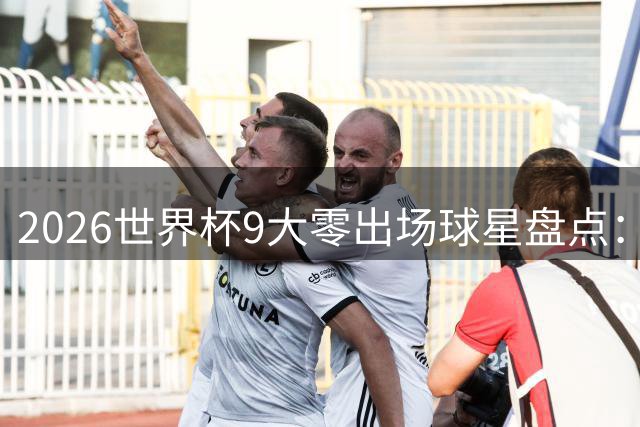 2026世界杯9大零出场球星盘点：坎特梅努领衔，冠军队3将全程坐板凳