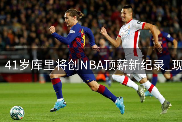 41岁库里将创NBA顶薪新纪录 现役仅5人坚守"一人一城